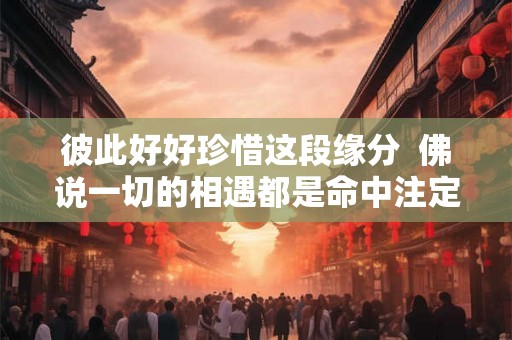 彼此好好珍惜这段缘分 佛说一切的相遇都是命中注定 彼此好好珍惜这段缘分 佛说一切的相遇都是命中注定