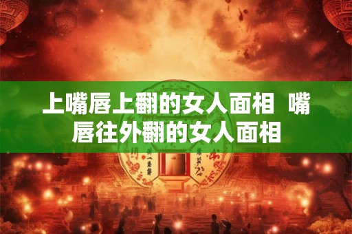 上嘴唇上翻的女人面相  嘴唇往外翻的女人面相