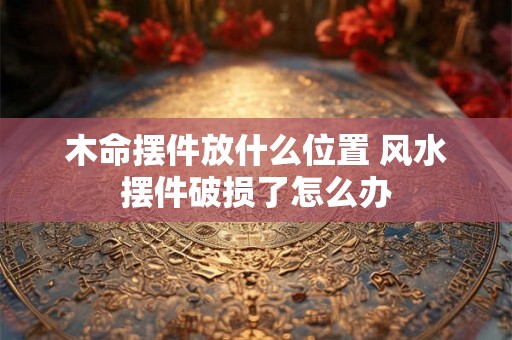木命摆件放什么位置 风水摆件破损了怎么办