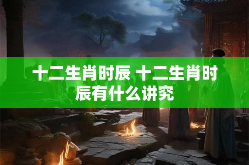 十二生肖时辰 十二生肖时辰有什么讲究