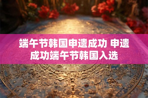 端午节韩国申遗成功 申遗成功端午节韩国入选