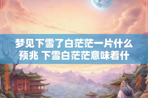梦见下雪了白茫茫一片什么预兆 下雪白茫茫意味着什么