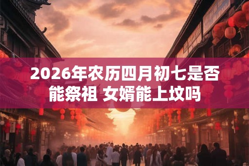 2026年农历四月初七是否能祭祖 女婿能上坟吗 2026年农历四月初七是否能祭祖 女婿能上坟吗