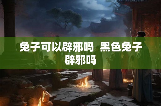 兔子可以辟邪吗  黑色兔子辟邪吗