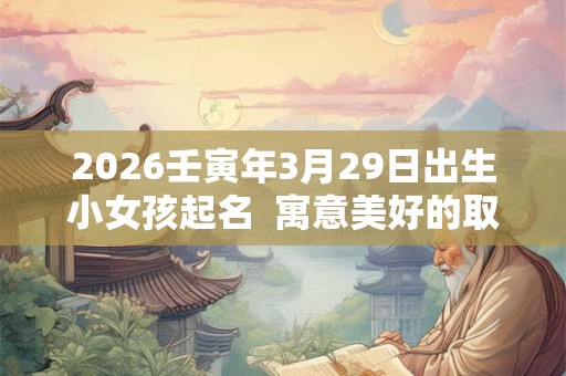 2026壬寅年3月29日出生小女孩起名 寓意美好的取名宜用字 2026壬寅年3月29日出生小女孩起名 寓意美好的取名宜用字
