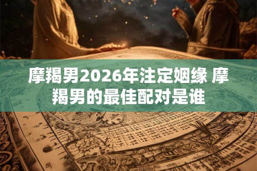 摩羯男2026年注定姻缘 摩羯男的最佳配对是谁