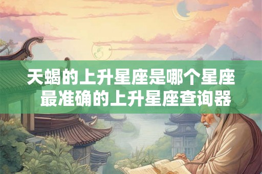 天蝎的上升星座是哪个星座 最准确的上升星座查询器 天蝎的上升星座是哪个星座 最准确的上升星座查询器
