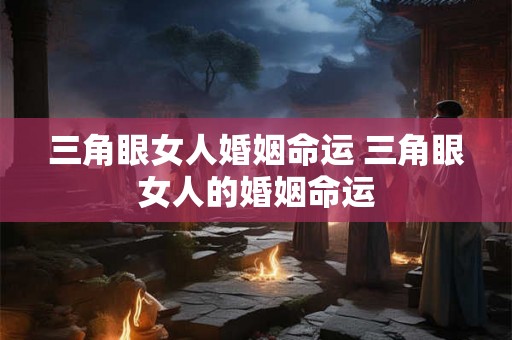 三角眼女人婚姻命运 三角眼女人的婚姻命运