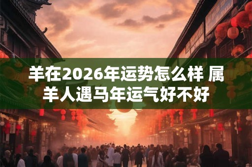 羊在2026年运势怎么样 属羊人遇马年运气好不好