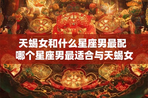 天蝎女和什么星座男最配 哪个星座男最适合与天蝎女搭配 天蝎女和什么星座男最配 哪个星座男最适合与天蝎女搭配