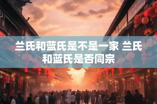 兰氏和蓝氏是不是一家 兰氏和蓝氏是否同宗