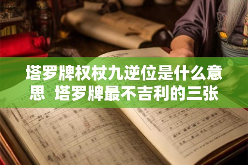塔罗牌权杖九逆位是什么意思 塔罗牌最不吉利的三张牌 塔罗牌权杖九逆位是什么意思 塔罗牌最不吉利的三张牌