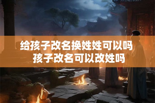 给孩子改名换姓姓可以吗  孩子改名可以改姓吗