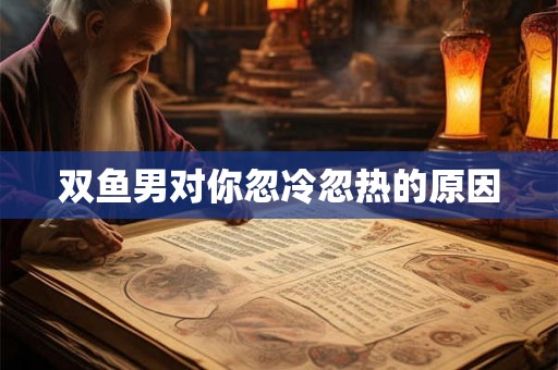 双鱼男对你忽冷忽热的原因