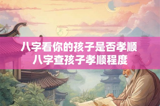 八字看你的孩子是否孝顺 八字查孩子孝顺程度