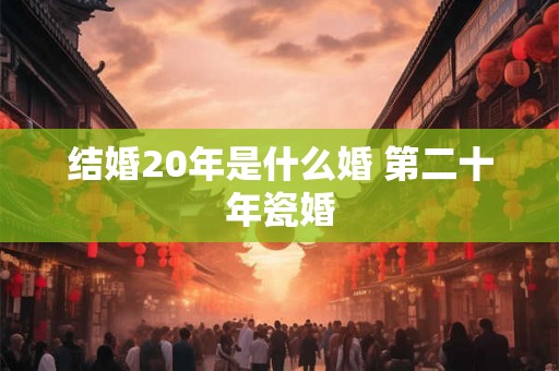 结婚20年是什么婚 第二十年瓷婚 结婚20年是什么婚 第二十年瓷婚