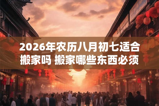 2026年农历八月初七适合搬家吗 搬家哪些东西必须带走