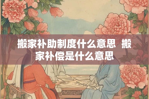 搬家补助制度什么意思  搬家补偿是什么意思