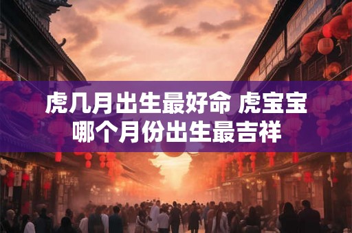 虎几月出生最好命 虎宝宝哪个月份出生最吉祥