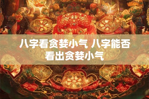 八字看贪婪小气 八字能否看出贪婪小气