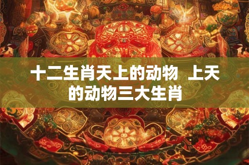 十二生肖天上的动物 上天的动物三大生肖 十二生肖天上的动物 上天的动物三大生肖