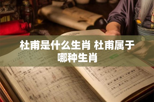 杜甫是什么生肖 杜甫属于哪种生肖 杜甫是什么生肖 杜甫属于哪种生肖