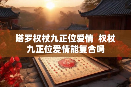 塔罗权杖九正位爱情  权杖九正位爱情能复合吗