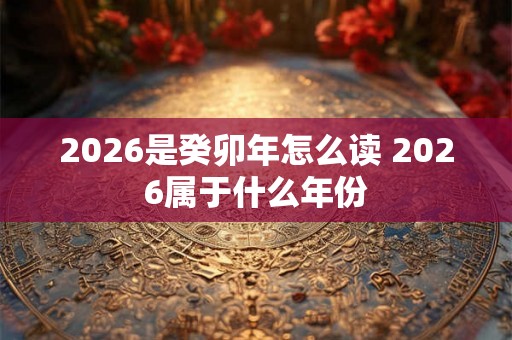 2026是癸卯年怎么读 2026属于什么年份