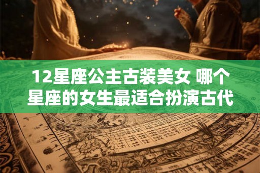 12星座公主古装美女 哪个星座的女生最适合扮演古代公主美女