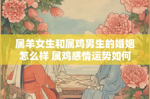 属羊女生和属鸡男生的婚姻怎么样 属鸡感情运势如何