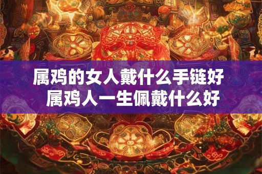 属鸡的女人戴什么手链好  属鸡人一生佩戴什么好
