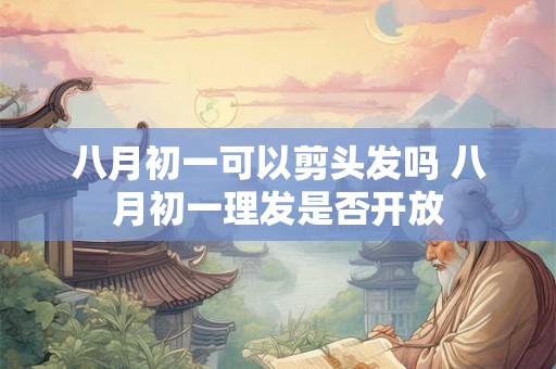 八月初一可以剪头发吗 八月初一理发是否开放