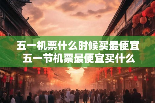五一机票什么时候买最便宜 五一节机票最便宜买什么时候 五一机票什么时候买最便宜 五一节机票最便宜买什么时候