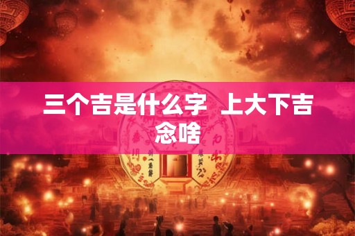 三个吉是什么字 上大下吉念啥 三个吉是什么字 上大下吉念啥