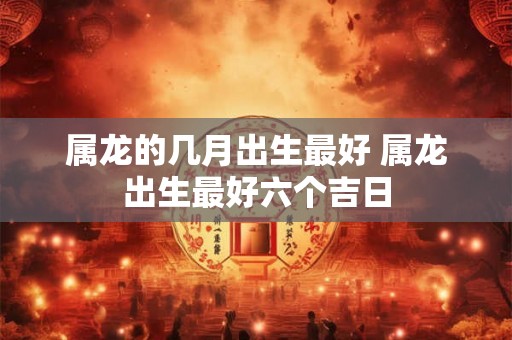 属龙的几月出生最好 属龙出生最好六个吉日