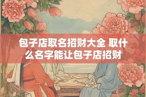 包子店取名招财大全 取什么名字能让包子店招财