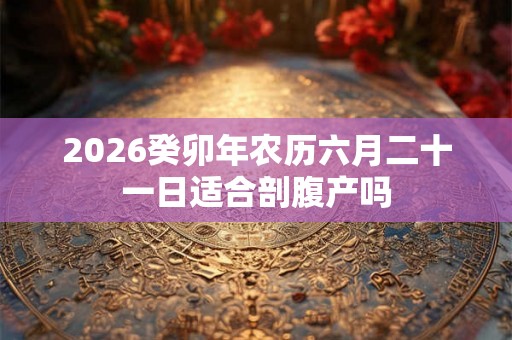 2026癸卯年农历六月二十一日适合剖腹产吗