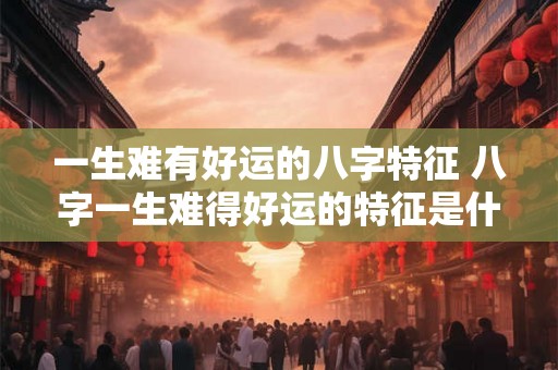 一生难有好运的八字特征 八字一生难得好运的特征是什么 一生难有好运的八字特征 八字一生难得好运的特征是什么