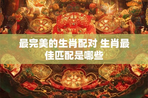 最完美的生肖配对 生肖最佳匹配是哪些