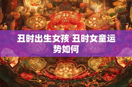 丑时出生女孩 丑时女童运势如何 丑时出生女孩 丑时女童运势如何