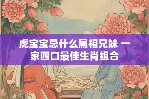 虎宝宝忌什么属相兄妹 一家四口最佳生肖组合