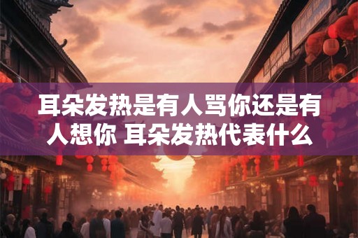 耳朵发热是有人骂你还是有人想你 耳朵发热代表什么
