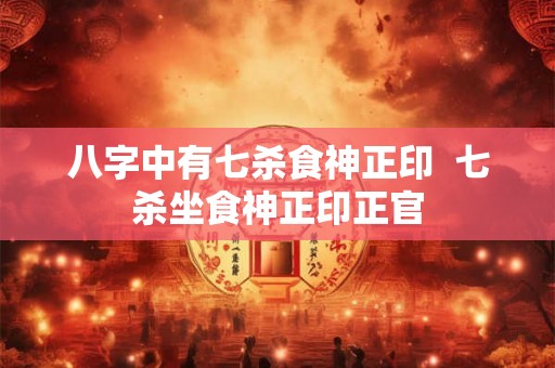 八字中有七杀食神正印  七杀坐食神正印正官