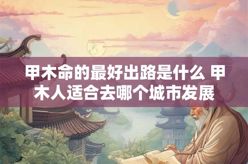 甲木命的最好出路是什么 甲木人适合去哪个城市发展