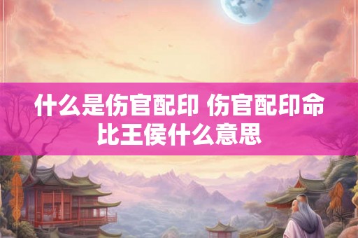 什么是伤官配印 伤官配印命比王侯什么意思