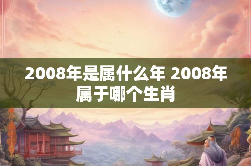 2008年是属什么年 2008年属于哪个生肖 2008年是属什么年 2008年属于哪个生肖