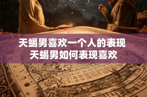 天蝎男喜欢一个人的表现 天蝎男如何表现喜欢