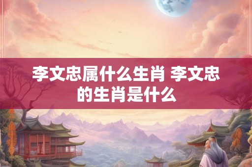 李文忠属什么生肖 李文忠的生肖是什么