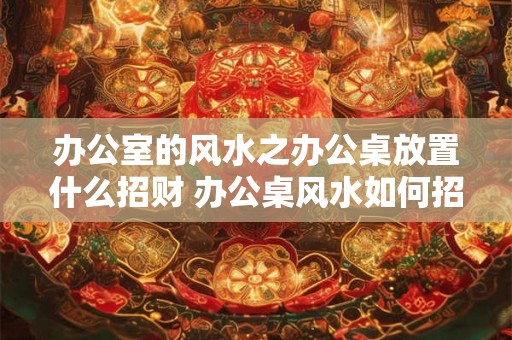 办公室的风水之办公桌放置什么招财 办公桌风水如何招财