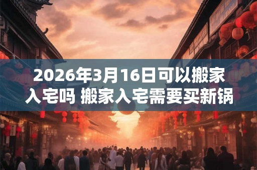 2026年3月16日可以搬家入宅吗 搬家入宅需要买新锅吗